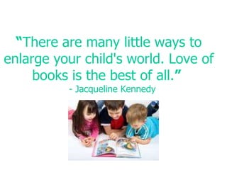 “There are many little ways to enlarge your child's world. Love of books is the best of all.”  - Jacqueline Kennedy
