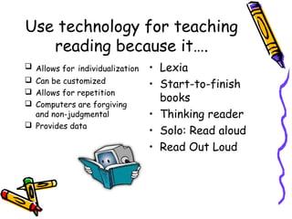 Use technology for teaching
   reading because it….
 Allows for individualization   • Lexia
 Can be customized
                                 • Start-to-finish
 Allows for repetition
 Computers are forgiving
                                   books
  and non-judgmental             • Thinking reader
 Provides data
                                 • Solo: Read aloud
                                 • Read Out Loud
 