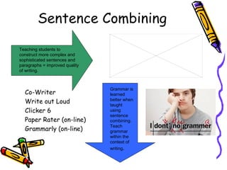 Sentence Combining

Teaching students to
construct more complex and
sophisticated sentences and
paragraphs = improved quality
of writing.



                                Grammar is
  Co-Writer                     learned
                                better when
  Write out Loud                taught
  Clicker 6                     using
                                sentence
  Paper Rater (on-line)         combining.
                                Teach
  Grammarly (on-line)           grammar
                                within the
                                context of
                                writing.
 