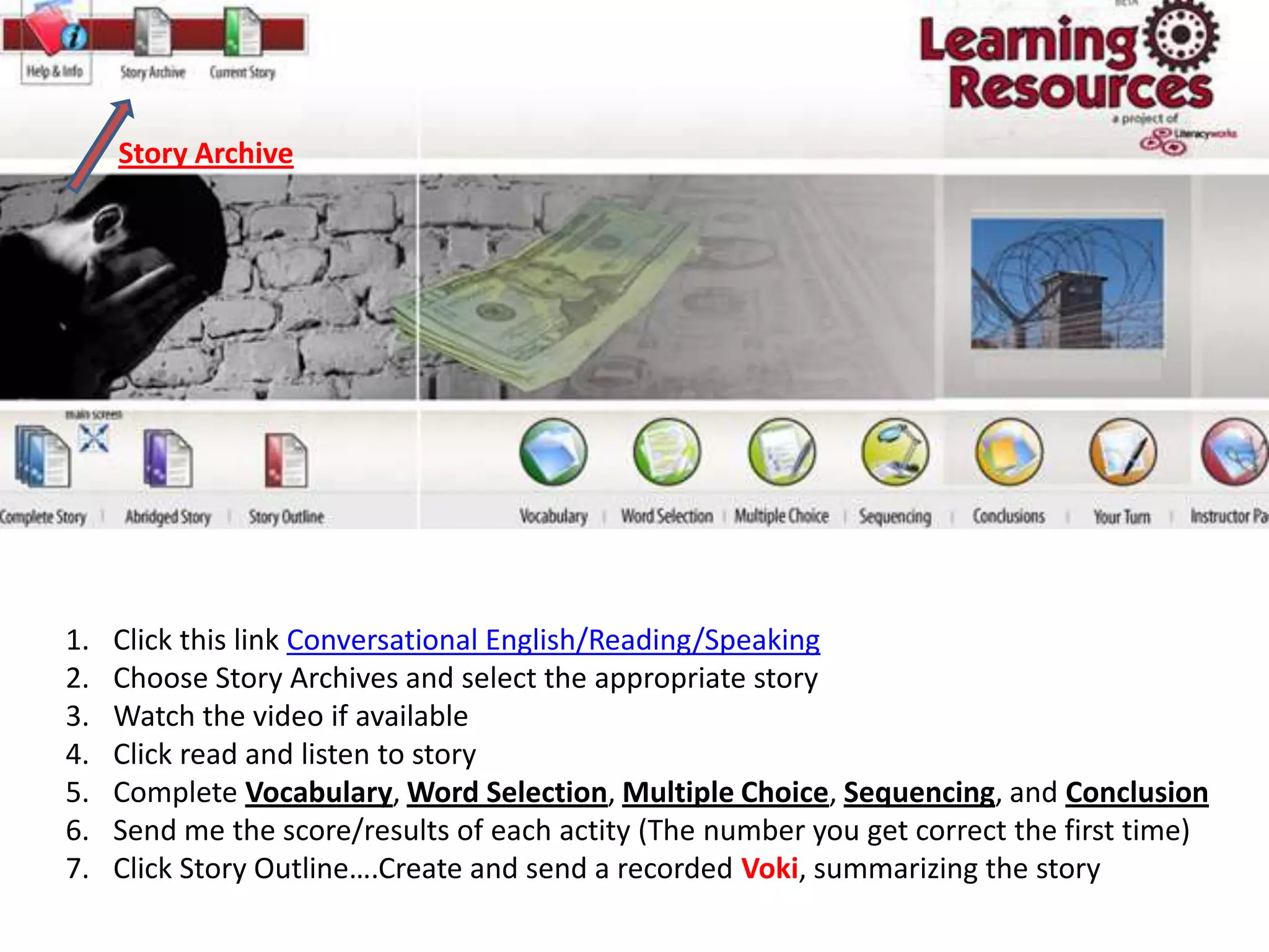 Story ArchiveClick this link Conversational English/Reading/SpeakingChoose Story Archives and select the appropriate storyWatch the video if availableClick read and listen to storyComplete Vocabulary, Word Selection, Multiple Choice, Sequencing, and ConclusionSend me the score/results of each actity (The number you get correct the first time)Click Story Outline….Create and send a recorded Voki, summarizing the story