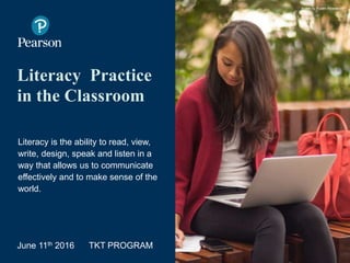 Literacy Practice
in the Classroom
Literacy is the ability to read, view,
write, design, speak and listen in a
way that allows us to communicate
effectively and to make sense of the
world.
June 11th 2016 TKT PROGRAM
Image by Ruben Alvarado)
 