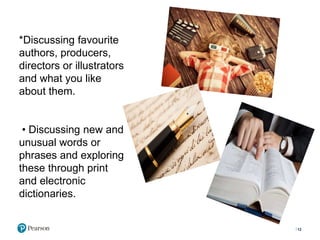 *Discussing favourite
authors, producers,
directors or illustrators
and what you like
about them.
• Discussing new and
unusual words or
phrases and exploring
these through print
and electronic
dictionaries.
12
 