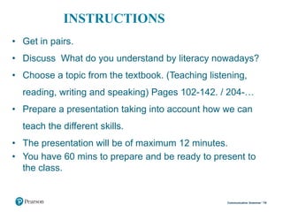 INSTRUCTIONS
• Get in pairs.
• Discuss What do you understand by literacy nowadays?
• Choose a topic from the textbook. (Teaching listening,
reading, writing and speaking) Pages 102-142. / 204-…
• Prepare a presentation taking into account how we can
teach the different skills.
• The presentation will be of maximum 12 minutes.
• You have 60 mins to prepare and be ready to present to
the class.
14Communicative Grammar
 
