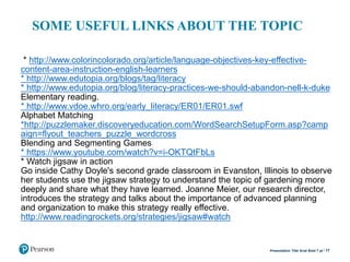 * http://www.colorincolorado.org/article/language-objectives-key-effective-
content-area-instruction-english-learners
* http://www.edutopia.org/blogs/tag/literacy
* http://www.edutopia.org/blog/literacy-practices-we-should-abandon-nell-k-duke
Elementary reading.
* http://www.vdoe.whro.org/early_literacy/ER01/ER01.swf
Alphabet Matching
*http://puzzlemaker.discoveryeducation.com/WordSearchSetupForm.asp?camp
aign=flyout_teachers_puzzle_wordcross
Blending and Segmenting Games
* https://www.youtube.com/watch?v=i-OKTQtFbLs
* Watch jigsaw in action
Go inside Cathy Doyle's second grade classroom in Evanston, Illinois to observe
her students use the jigsaw strategy to understand the topic of gardening more
deeply and share what they have learned. Joanne Meier, our research director,
introduces the strategy and talks about the importance of advanced planning
and organization to make this strategy really effective.
http://www.readingrockets.org/strategies/jigsaw#watch
17Presentation Title Arial Bold 7 pt
SOME USEFUL LINKS ABOUT THE TOPIC
 