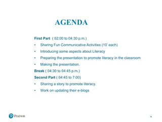 AGENDA
First Part ( 02:00 to 04:30 p.m.)
• Sharing Fun Communicative Activities (10’ each)
• Introducing some aspects about Literacy
• Preparing the presentation to promote literacy in the classroom
• Making the presentation.
Break ( 04:30 to 04:45 p.m.)
Second Part ( 04:45 to 7:00)
• Sharing a story to promote literacy.
• Work on updating their e-blogs
4
 