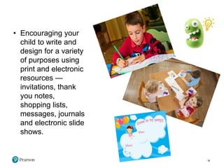 • Encouraging your
child to write and
design for a variety
of purposes using
print and electronic
resources —
invitations, thank
you notes,
shopping lists,
messages, journals
and electronic slide
shows.
9
 
