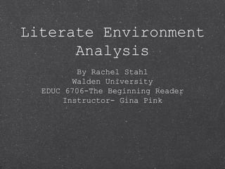 Literate Environment 
Analysis 
By Rachel Stahl 
Walden University 
EDUC 6706-The Beginning Reader 
Instructor- Gina Pink 
 