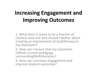 Increasing Engagement and Improving Outcomes 1. What does it mean to be a teacher of Literacy now and why should I bother about creating an environment of multiliteracy in my classroom? 2. How can I ensure that my classroom reflects current pedagogy surroundingMultiliteracies? 3. How can I increase engagement and improve student outcomes? 