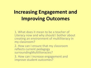 Increasing Engagement and Improving Outcomes 1. What does it mean to be a teacher of Literacy now and why should I bother about creating an environment of multiliteracy in my classroom? 2. How can I ensure that my classroom reflects current pedagogy surroundingMultiliteracies? 3. How can I increase engagement and improve student outcomes? 