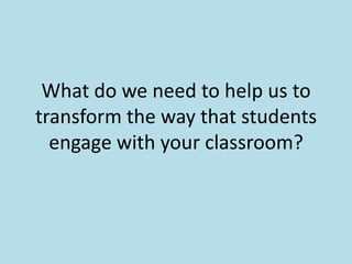 What do we need to help us to transform the way that students engage with your classroom? 