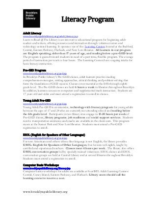 Literacy Program
                                     Descriptions
Adult Literacy
www.brooklynpubliclibrary.org/adult_literacy.jsp
Learn to Read @The Library is an innovative educational program for beginning adult
readers and writers, offering resources and instruction through volunteer tutors and
technology-assisted learning. It operates out of five Learning Centers located at the Bedford,
Central, Eastern Parkway, Flatbush, and New Lots libraries. All learners in our program
are English speaking, older than 17 years of age, and reading below a pre-GED level.
The program is geared toward students in need of a part-time, flexible program. The average
period of instruction per week is four hours. The Learning Centers have ongoing intake for
basic literacy instruction.

Pre-GED Program
www.brooklynpubliclibrary.org/ged.jsp
In Brooklyn Public Library's Pre-GED classes, adult learners practice reading
comprehension strategies, writing approaches, critical thinking and problem-solving that
form the foundation of GED success. Classes cover material at the fifth through eighth
grade level. The Pre-GED classes are held 6 hours a week in libraries throughout Brooklyn.
In addition, learners can access computers and supplemental math instruction. Students are
17 years old and older and must attend a registration to enroll in classes.

Young Adult Pre-GED
www.brooklynpubliclibrary.org/ged.jsp
Young Adult Pre-GED is an intensive, technology-rich literacy program for young adults
between the ages of 17 and 24 who are currently not attending school and reading below
the 6th grade level. Participants in two library sites engage in 15-20 hours per week of
Pre-GED classes, library programs, job readiness and social support services. Students
receive transportation assistance and snacks are available in the classroom. This program
meets at the Sunset Park and New Lots libraries. Students must attend a Pre-GED
registration to enroll.

ESOL (English for Speakers of Other Languages)
www.brooklynpubliclibrary.org/esol.jsp
For new Americans and others whose first language is not English, the library provides
ESOL: English for Speakers of Other Languages, free lessons in English, taught by
certified and experienced teachers. Classes meet 6 hours per week. The library also offers
ESOL conversation groups led by specially trained volunteers. ESOL classes and ESOL
conversation groups are held at Central Library and at several libraries throughout Brooklyn.
Students must attend a registration to enroll.

Computer Basis Workshops
www.brooklynpubliclibrary.org/literacy.jsp
Computer basics workshops for adults are available at four BPL Adult Learning Centers:
Central, Coney Island, Eastern Parkway, and Flatbush. Library users should call the
learning center to reserve a seat.



www.brooklynpubliclibrary.org
 
