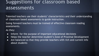 Suggestions for classroom based
assessments
Talented teachers use their students’ characteristics and their understanding
of classroom based assessments to guide instruction.
Going forward teachers must be trained of effective classroom reading
assessments.
As they:
●
●
●

Inform for the purpose of important educational decisions
Helps the teacher determine student’s Zone of Proximal Development
Are balanced so that they provide teachers with rich and current info
about students

 