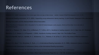 References
Bernhardt, V.L. (2000). Intersections: New routes open when one type of data crosses

another. Journal of Staff Development, 21(1), 33-36.

International Reading Association, N. E. (2002). Supporting young adolescents' literacy learning. A Joint Position Statement of the International
Reading Association and the National Middle School Association.
Illinois State Board of Education. (2013, December 8). No child left behind/adequate yearly progress. Retrieved from http://www.isbe.state.il.
us/ayp/htmls/faq.htm
Kamil, M. L., Pearson, P.D., Moje, E. B., & Afflerbach, P. P. (EDs). (2011). Handbook of reading research. Vol. IV. New York, NY: Routledge.
MacArthur, C. A., Graham, S., & Fitzgerald, J. (2008). Handbook of writing research. New York: The Guilford Press
Marchand-Martella, Nancy E., Martella, R. C., Modderman , S. L., Petersen, H. M. & Pan, S . (2013). Key Areas of Effective Adolescent
Literacy
Moore, D. W., Bean, T. W., Birdyshaw, D., Rycik, J. A., & International Reading Association, N. E. (1999). Adolescent Literacy: A Position
Statement for the Commission on Adolescent Literacy of the International Reading Association.
Morrow, L. Gambrell. & Pressley, M. Eds (2007). Best Practices in Literacy Instruction (3rd E.d).New York: Guilford press.
Programs. Education & Treatment Of Children (West Virginia University Press) 36, no. 1: 161-184. Academic Search Premier, EBSCOhost

 
