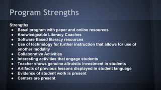 Program Strengths
Strengths
● Basal program with paper and online resources
● Knowledgeable Literacy Coaches
● Software Based literacy resources
● Use of technology for further instruction that allows for use of
another modality
● Collaborative Activities
● Interesting activities that engage students
● Teacher shows genuine altruistic investment in students
● Artifacts of previous lessons displayed in student language
● Evidence of student work is present
● Centers are present

 