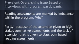 Prevalent Overarching Issue Based on
Interviews with program participants
Reading assessments are marked by imbalance
within the program. Why?
Partly, because of the attention given to high
stakes summative assessments and the lack of
attention that is given to classroom based
reading assessments.

 
