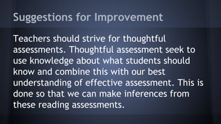 Suggestions for Improvement
Teachers should strive for thoughtful
assessments. Thoughtful assessment seek to
use knowledge about what students should
know and combine this with our best
understanding of effective assessment. This is
done so that we can make inferences from
these reading assessments.

 