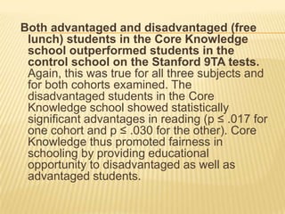 Both advantaged and disadvantaged (free
 lunch) students in the Core Knowledge
 school outperformed students in the
 control school on the Stanford 9TA tests.
 Again, this was true for all three subjects and
 for both cohorts examined. The
 disadvantaged students in the Core
 Knowledge school showed statistically
 significant advantages in reading (p ≤ .017 for
 one cohort and p ≤ .030 for the other). Core
 Knowledge thus promoted fairness in
 schooling by providing educational
 opportunity to disadvantaged as well as
 advantaged students.
 