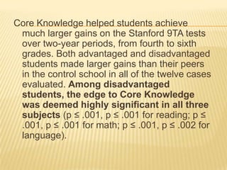 Core Knowledge helped students achieve
 much larger gains on the Stanford 9TA tests
 over two-year periods, from fourth to sixth
 grades. Both advantaged and disadvantaged
 students made larger gains than their peers
 in the control school in all of the twelve cases
 evaluated. Among disadvantaged
 students, the edge to Core Knowledge
 was deemed highly significant in all three
 subjects (p ≤ .001, p ≤ .001 for reading; p ≤
 .001, p ≤ .001 for math; p ≤ .001, p ≤ .002 for
 language).
 