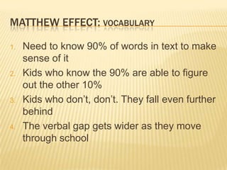 MATTHEW EFFECT: VOCABULARY

1.   Need to know 90% of words in text to make
     sense of it
2.   Kids who know the 90% are able to figure
     out the other 10%
3.   Kids who don’t, don’t. They fall even further
     behind
4.   The verbal gap gets wider as they move
     through school
 