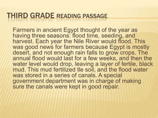 THIRD GRADE READING PASSAGE
 Farmers in ancient Egypt thought of the year as
 having three seasons: flood time, seeding, and
 harvest. Each year the Nile River would flood. This
 was good news for farmers because Egypt is mostly
 desert, and not enough rain falls to grow crops. The
 annual flood would last for a few weeks, and then the
 water level would drop, leaving a layer of fertile, black
 mud. This mud fertilized tle soil, and the flood water
 was stored in a series of canals. A special
 government department was in charge of making
 sure the canals were kept in good repair.
 