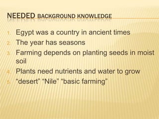 NEEDED BACKGROUND KNOWLEDGE

1.   Egypt was a country in ancient times
2.   The year has seasons
3.   Farming depends on planting seeds in moist
     soil
4.   Plants need nutrients and water to grow
5.   “desert” “Nile” “basic farming”
 