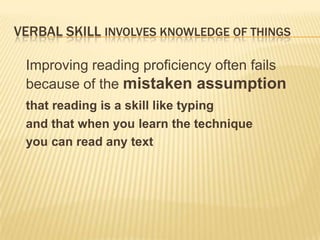 VERBAL SKILL INVOLVES KNOWLEDGE OF THINGS

 Improving reading proficiency often fails
 because of the mistaken assumption
 that reading is a skill like typing
 and that when you learn the technique
 you can read any text
 