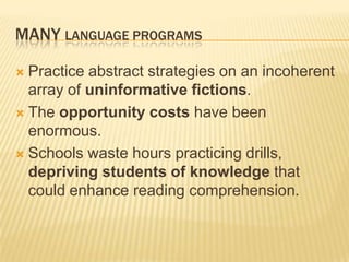 MANY LANGUAGE PROGRAMS

 Practice abstract strategies on an incoherent
  array of uninformative fictions.
 The opportunity costs have been
  enormous.
 Schools waste hours practicing drills,
  depriving students of knowledge that
  could enhance reading comprehension.
 
