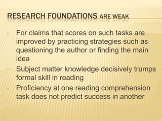 RESEARCH FOUNDATIONS ARE WEAK

•   For claims that scores on such tasks are
    improved by practicing strategies such as
    questioning the author or finding the main
    idea
•   Subject matter knowledge decisively trumps
    formal skill in reading
•   Proficiency at one reading comprehension
    task does not predict success in another
 