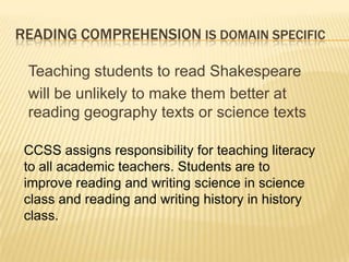 READING COMPREHENSION IS DOMAIN SPECIFIC

 Teaching students to read Shakespeare
 will be unlikely to make them better at
 reading geography texts or science texts

 CCSS assigns responsibility for teaching literacy
 to all academic teachers. Students are to
 improve reading and writing science in science
 class and reading and writing history in history
 class.
 