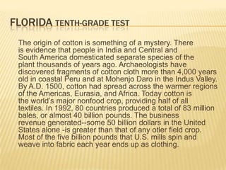FLORIDA TENTH-GRADE TEST
 The origin of cotton is something of a mystery. There
 is evidence that people in India and Central and
 South America domesticated separate species of the
 plant thousands of years ago. Archaeologists have
 discovered fragments of cotton cloth more than 4,000 years
 old in coastal Peru and at Mohenjo Daro in the Indus Valley.
 By A.D. 1500, cotton had spread across the warmer regions
 of the Americas, Eurasia, and Africa. Today cotton is
 the world’s major nonfood crop, providing half of all
 textiles. In 1992, 80 countries produced a total of 83 million
 bales, or almost 40 billion pounds. The business
 revenue generated--some 50 billion dollars in the United
 States alone -is greater than that of any otler field crop.
 Most of the five billion pounds that U.S. mills spin and
 weave into fabric each year ends up as clothing.
 