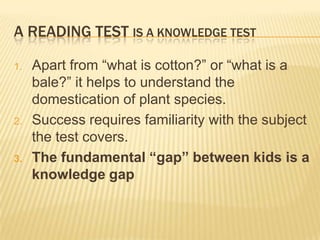 A READING TEST IS A KNOWLEDGE TEST

1.   Apart from “what is cotton?” or “what is a
     bale?” it helps to understand the
     domestication of plant species.
2.   Success requires familiarity with the subject
     the test covers.
3.   The fundamental “gap” between kids is a
     knowledge gap
 