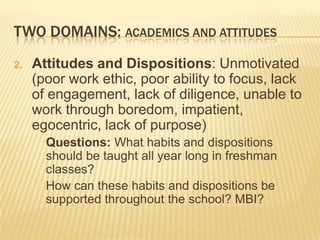TWO DOMAINS: ACADEMICS AND ATTITUDES
2.   Attitudes and Dispositions: Unmotivated
     (poor work ethic, poor ability to focus, lack
     of engagement, lack of diligence, unable to
     work through boredom, impatient,
     egocentric, lack of purpose)
       Questions: What habits and dispositions
       should be taught all year long in freshman
       classes?
       How can these habits and dispositions be
       supported throughout the school? MBI?
 