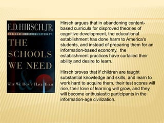 Hirsch argues that in abandoning content-
based curricula for disproved theories of
cognitive development, the educational
establishment has done harm to America's
students, and instead of preparing them for an
information-based economy, the
establishment practices have curtailed their
ability and desire to learn.

Hirsch proves that if children are taught
substantial knowledge and skills, and learn to
work hard to acquire them, their test scores will
rise, their love of learning will grow, and they
will become enthusiastic participants in the
information-age civilization.
 