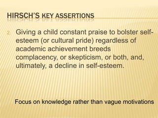 HIRSCH’S KEY ASSERTIONS

2.   Giving a child constant praise to bolster self-
     esteem (or cultural pride) regardless of
     academic achievement breeds
     complacency, or skepticism, or both, and,
     ultimately, a decline in self-esteem.




     Focus on knowledge rather than vague motivations
 
