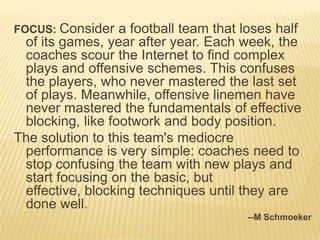 FOCUS: Consider   a football team that loses half
 of its games, year after year. Each week, the
 coaches scour the Internet to find complex
 plays and offensive schemes. This confuses
 the players, who never mastered the last set
 of plays. Meanwhile, offensive linemen have
 never mastered the fundamentals of effective
 blocking, like footwork and body position.
The solution to this team's mediocre
 performance is very simple: coaches need to
 stop confusing the team with new plays and
 start focusing on the basic, but
 effective, blocking techniques until they are
 done well.
                                       --M Schmoeker
 