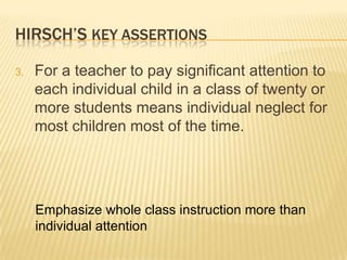 HIRSCH’S KEY ASSERTIONS

3.   For a teacher to pay significant attention to
     each individual child in a class of twenty or
     more students means individual neglect for
     most children most of the time.




     Emphasize whole class instruction more than
     individual attention
 