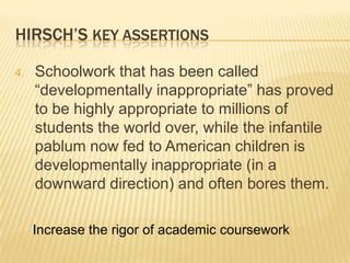 HIRSCH’S KEY ASSERTIONS

4.   Schoolwork that has been called
     “developmentally inappropriate” has proved
     to be highly appropriate to millions of
     students the world over, while the infantile
     pablum now fed to American children is
     developmentally inappropriate (in a
     downward direction) and often bores them.

     Increase the rigor of academic coursework
 