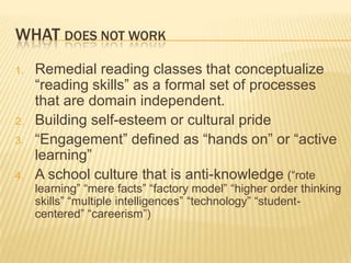 WHAT DOES NOT WORK
1.   Remedial reading classes that conceptualize
     “reading skills” as a formal set of processes
     that are domain independent.
2.   Building self-esteem or cultural pride
3.   “Engagement” defined as “hands on” or “active
     learning”
4.   A school culture that is anti-knowledge (“rote
     learning” “mere facts” “factory model” “higher order thinking
     skills” “multiple intelligences” “technology” “student-
     centered” “careerism”)
 