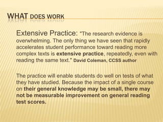 WHAT DOES WORK

  Extensive Practice: "The research evidence is
  overwhelming. The only thing we have seen that rapidly
  accelerates student performance toward reading more
  complex texts is extensive practice, repeatedly, even with
  reading the same text." David Coleman, CCSS author

  The practice will enable students do well on tests of what
  they have studied. Because the impact of a single course
  on their general knowledge may be small, there may
  not be measurable improvement on general reading
  test scores.
 