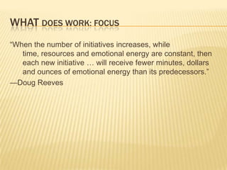 WHAT DOES WORK: FOCUS
“When the number of initiatives increases, while
   time, resources and emotional energy are constant, then
   each new initiative … will receive fewer minutes, dollars
   and ounces of emotional energy than its predecessors.”
—Doug Reeves
 