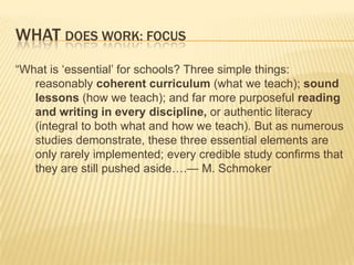 WHAT DOES WORK: FOCUS
“What is „essential‟ for schools? Three simple things:
   reasonably coherent curriculum (what we teach); sound
   lessons (how we teach); and far more purposeful reading
   and writing in every discipline, or authentic literacy
   (integral to both what and how we teach). But as numerous
   studies demonstrate, these three essential elements are
   only rarely implemented; every credible study confirms that
   they are still pushed aside….— M. Schmoker
 