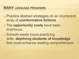 MANY LANGUAGE PROGRAMS

 Practice abstract strategies on an incoherent
  array of uninformative fictions.
 The opportunity costs have been
  enormous.
 Schools waste hours practicing
  drills, depriving students of knowledge
  that could enhance reading comprehension.
 