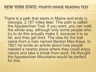 NEW YORK STATE: FOURTH GRADE READING TEST

There is a path that starts in Maine and ends in
  Georgia, 2,167 miles later. This path is called
  the Appalachian Trail. If you want, you can walk
  the whole way, although only some people who
  try to do this actually make it, because it is so
  far, and they get tired. The idea for the trail
  came from a man named Benton Mac-Kaye. In
  1921 he wrote an article about how people
  needed a nearby place where they could enjoy
  nature and take a break from work. He thought
  the Appalachian Mountains would be perfect
  for this.
 