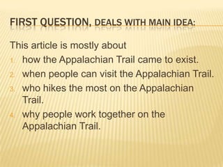 FIRST QUESTION, DEALS WITH MAIN IDEA:

This article is mostly about
1. how the Appalachian Trail came to exist.

2. when people can visit the Appalachian Trail.

3. who hikes the most on the Appalachian
   Trail.
4. why people work together on the
   Appalachian Trail.
 