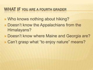 WHAT IF YOU ARE A FOURTH GRADER

 Who knows nothing about hiking?
 Doesn‟t know the Appalachians from the
  Himalayans?
 Doesn‟t know where Maine and Georgia are?

 Can‟t grasp what “to enjoy nature” means?
 
