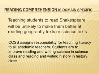 READING COMPREHENSION IS DOMAIN SPECIFIC

 Teaching students to read Shakespeare
 will be unlikely to make them better at
 reading geography texts or science texts

 CCSS assigns responsibility for teaching literacy
 to all academic teachers. Students are to
 improve reading and writing science in science
 class and reading and writing history in history
 class.
 