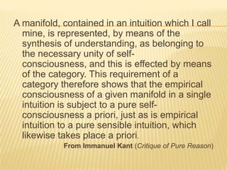 A manifold, contained in an intuition which I call
  mine, is represented, by means of the
  synthesis of understanding, as belonging to
  the necessary unity of self-
  consciousness, and this is effected by means
  of the category. This requirement of a
  category therefore shows that the empirical
  consciousness of a given manifold in a single
  intuition is subject to a pure self-
  consciousness a priori, just as is empirical
  intuition to a pure sensible intuition, which
  likewise takes place a priori.
            From Immanuel Kant (Critique of Pure Reason)
 