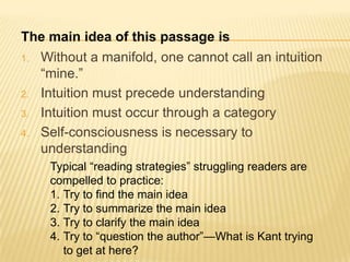 The main idea of this passage is
1.   Without a manifold, one cannot call an intuition
     “mine.”
2.   Intuition must precede understanding
3.   Intuition must occur through a category
4.   Self-consciousness is necessary to
     understanding
      Typical “reading strategies” struggling readers are
      compelled to practice:
      1. Try to find the main idea
      2. Try to summarize the main idea
      3. Try to clarify the main idea
      4. Try to “question the author”—What is Kant trying
         to get at here?
 