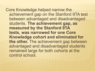 Core Knowledge helped narrow the
 achievement gap on the Stanford 9TA test
 between advantaged and disadvantaged
 students. The achievement gap, as
 measured by the Stanford 9TA
 tests, was narrowed for one Core
 Knowledge cohort and eliminated for
 the other. The achievement gap between
 advantaged and disadvantaged students
 remained large for both cohorts at the
 control school.
 
