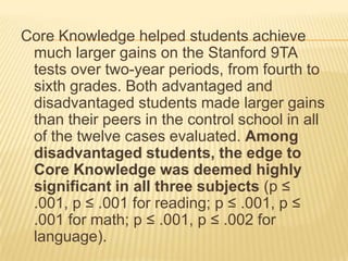 Core Knowledge helped students achieve
 much larger gains on the Stanford 9TA
 tests over two-year periods, from fourth to
 sixth grades. Both advantaged and
 disadvantaged students made larger gains
 than their peers in the control school in all
 of the twelve cases evaluated. Among
 disadvantaged students, the edge to
 Core Knowledge was deemed highly
 significant in all three subjects (p ≤
 .001, p ≤ .001 for reading; p ≤ .001, p ≤
 .001 for math; p ≤ .001, p ≤ .002 for
 language).
 